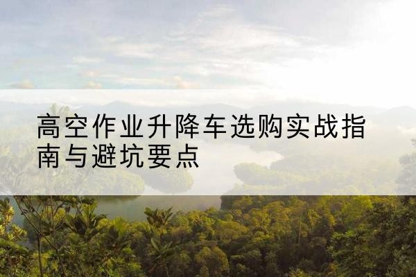 武清区升降车怎么选-高空作业升降车选购实战指南与避坑要点