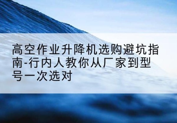 武清区升降平台厂家-高空作业升降机选购避坑指南-行内人教你从厂家到型号一次选对