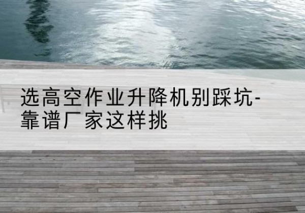 武清区剪叉式升降机厂家-选高空作业升降机别踩坑-靠谱厂家这样挑