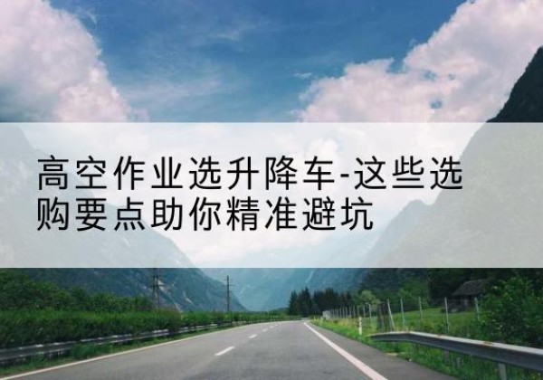 武清区升降车厂家-高空作业选升降车-这些选购要点助你*避坑